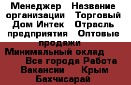 Менеджер › Название организации ­ Торговый Дом Интек › Отрасль предприятия ­ Оптовые продажи › Минимальный оклад ­ 15 000 - Все города Работа » Вакансии   . Крым,Бахчисарай